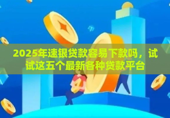 2025年速银贷款容易下款吗，试试这五个最新各种贷款平台