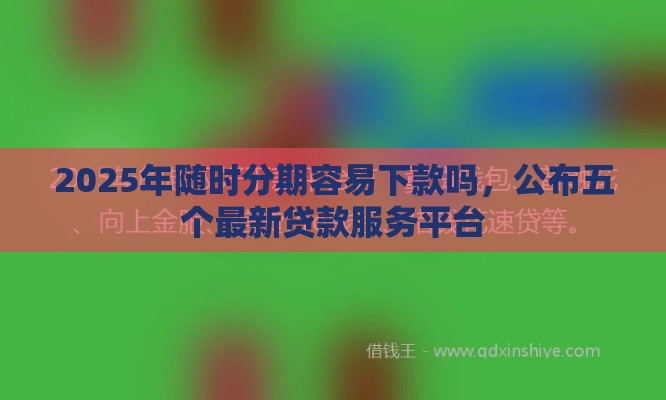 2025年随时分期容易下款吗，公布五个最新贷款服务平台