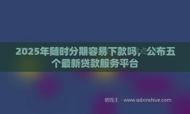 2025年随时分期容易下款吗，公布五个最新贷款服务平台