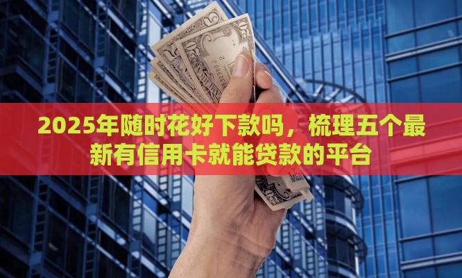 2025年随时花好下款吗，梳理五个最新有信用卡就能贷款的平台