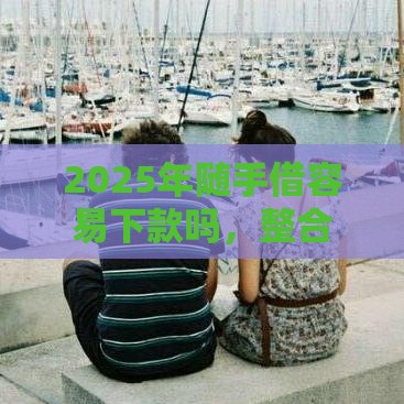 2025年随手借容易下款吗，整合五个最新分36期的正规贷款平台