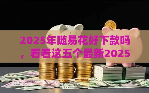 2025年随易花好下款吗，看看这五个最新2025回收类秒下的口子