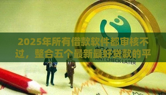 2025年所有借款软件都审核不过，整合五个最新最好贷款的平台
