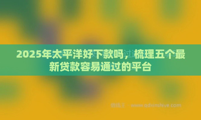 2025年太平洋好下款吗，梳理五个最新贷款容易通过的平台