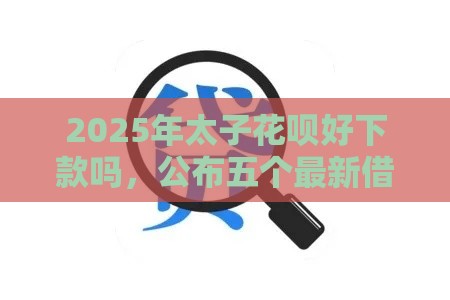 2025年太子花呗好下款吗，公布五个最新借款平台可以贷款