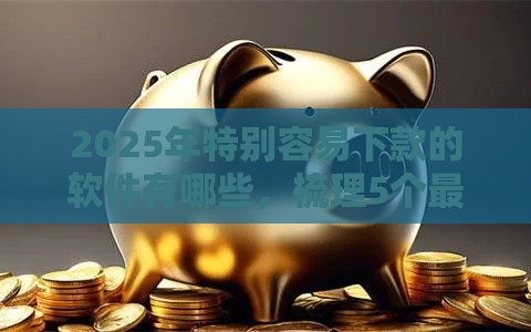 2025年特别容易下款的软件有哪些，梳理5个最新黑户逾期下款平台