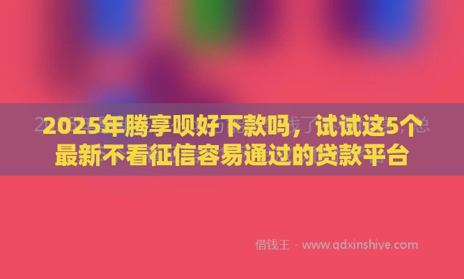 2025年腾享呗好下款吗，试试这5个最新不看征信容易通过的贷款平台