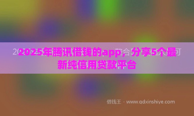 2025年腾讯借钱的app，分享5个最新纯信用贷款平台