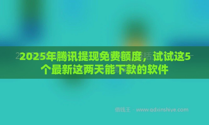 2025年腾讯提现免费额度，试试这5个最新这两天能下款的软件