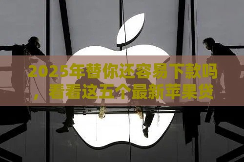 2025年替你还容易下款吗，看看这五个最新苹果贷款平台