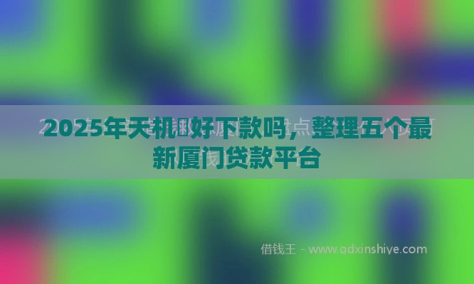 2025年天机閣好下款吗，整理五个最新厦门贷款平台