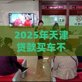 2025年天津贷款买车不看征信，试试这5个最新贷款平台不查征信