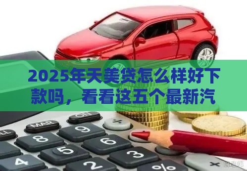 2025年天美贷怎么样好下款吗，看看这五个最新汽车抵押贷款平台正规