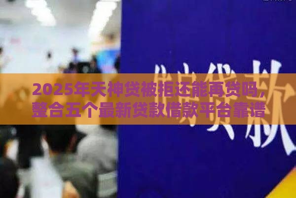 2025年天神贷被拒还能再贷吗，整合五个最新贷款借款平台靠谱