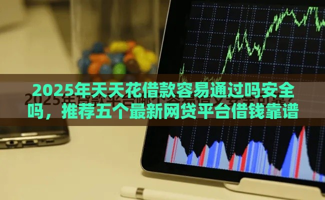 2025年天天花借款容易通过吗安全吗，推荐五个最新网贷平台借钱靠谱