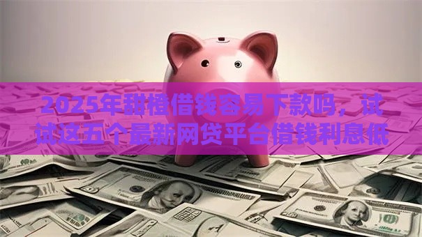 2025年甜橙借钱容易下款吗，试试这五个最新网贷平台借钱利息低