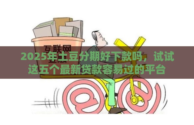 2025年土豆分期好下款吗，试试这五个最新贷款容易过的平台