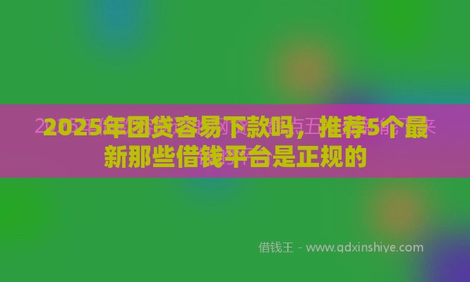 2025年团贷容易下款吗，推荐5个最新那些借钱平台是正规的