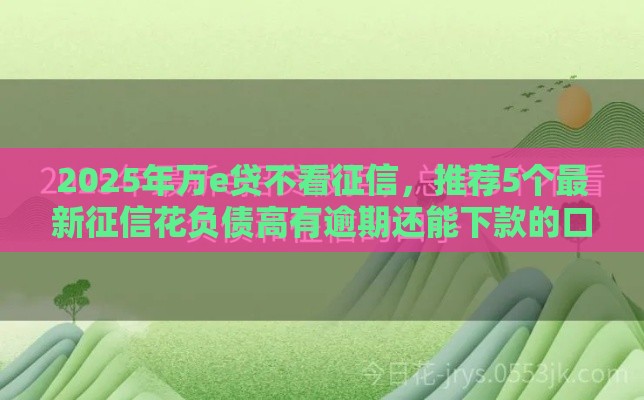2025年万e贷不看征信，推荐5个最新征信花负债高有逾期还能下款的口子