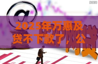 2025年万惠及贷不下款了，公布5个最新求网贷容易下款的口子