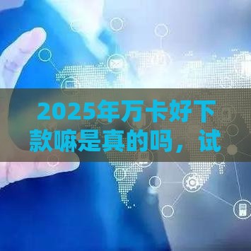 2025年万卡好下款嘛是真的吗，试试这5个最新不看征信容易下款的口子