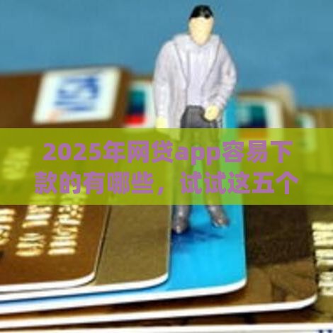 2025年网贷app容易下款的有哪些，试试这五个最新2025年哪些贷款平台征信黑查询多网贷多负债高还能百分百下款的