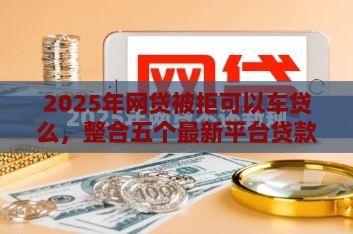 2025年网贷被拒可以车贷么，整合五个最新平台贷款一定下得来