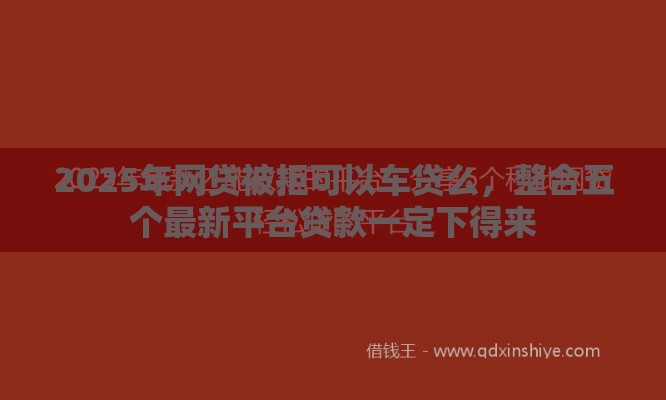 2025年网贷被拒可以车贷么，整合五个最新平台贷款一定下得来