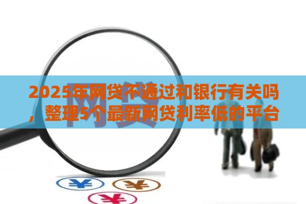 2025年网贷不通过和银行有关吗，整理5个最新网贷利率低的平台