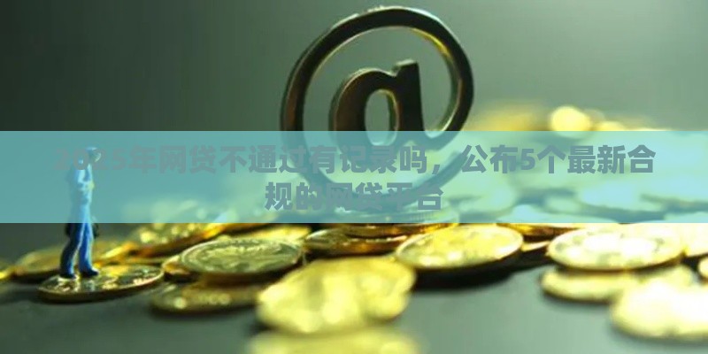 2025年网贷不通过有记录吗，公布5个最新合规的网贷平台