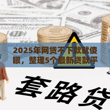 2025年网贷不下款就傻眼，整理5个最新贷款平台小额贷款不看征信