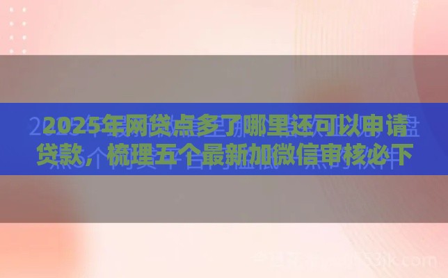 2025年网贷点多了哪里还可以申请贷款，梳理五个最新加微信审核必下的网贷平台