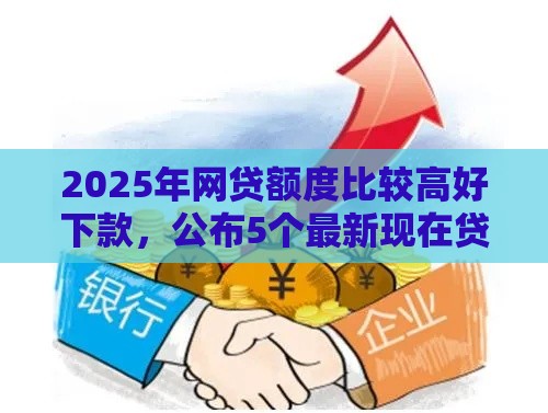 2025年网贷额度比较高好下款，公布5个最新现在贷款平台好