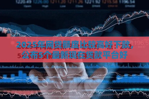 2025年网贷额度比较高好下款，公布5个最新现在贷款平台好
