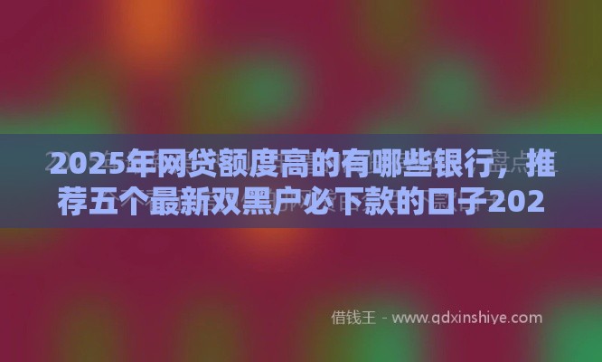 2025年网贷额度高的有哪些银行，推荐五个最新双黑户必下款的口子2025