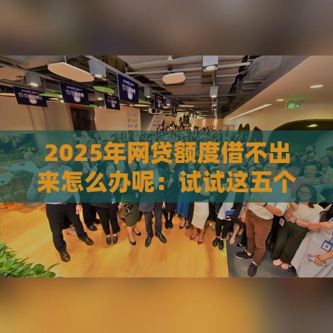 2025年网贷额度借不出来怎么办呢：试试这五个2025热门合规网贷平台