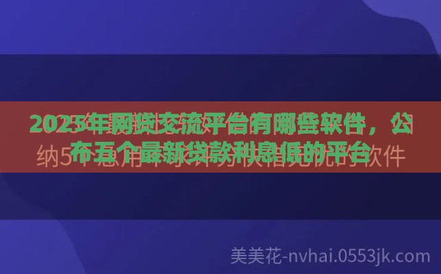 2025年网贷交流平台有哪些软件，公布五个最新贷款利息低的平台