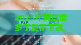 2025年网贷借多了贷不下款，整理5个最新那些平台60—65岁可以借钱