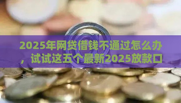 2025年网贷借钱不通过怎么办，试试这五个最新2025放款口子论坛