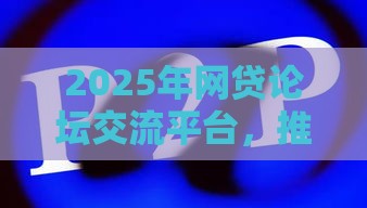 2025年网贷论坛交流平台，推荐五个最新网络平台贷款
