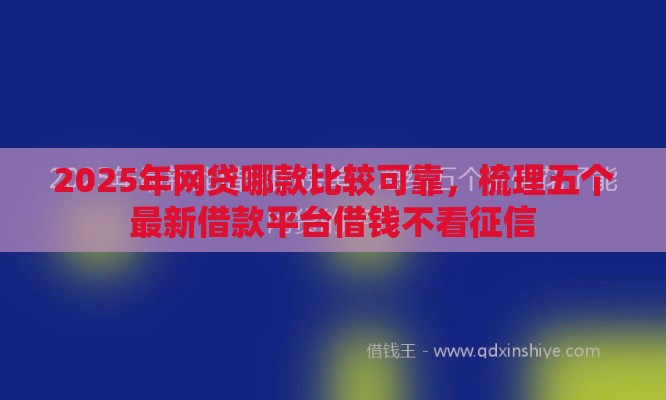 2025年网贷哪款比较可靠，梳理五个最新借款平台借钱不看征信