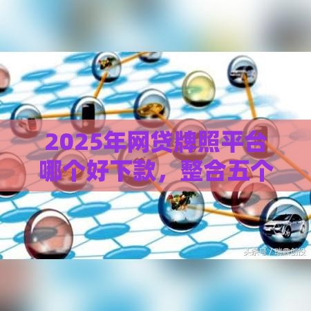 2025年网贷牌照平台哪个好下款，整合五个最新车抵押贷款平台好