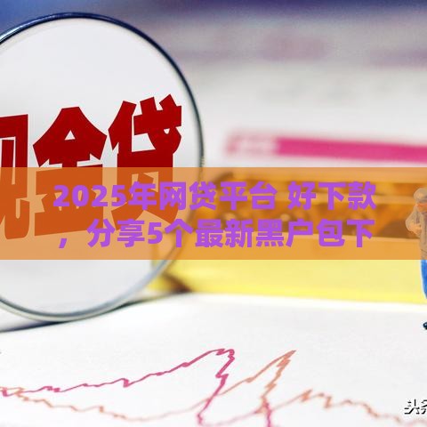 2025年网贷平台 好下款，分享5个最新黑户包下的口子