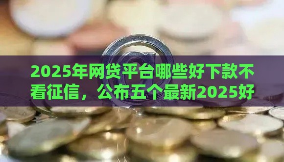 2025年网贷平台哪些好下款不看征信，公布五个最新2025好下款的网贷平台