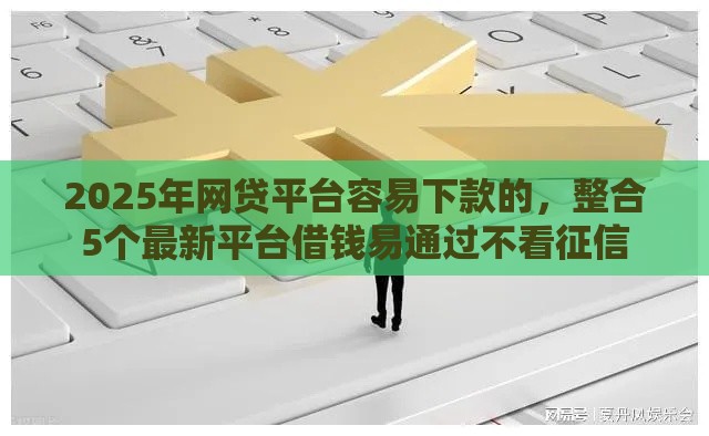 2025年网贷平台容易下款的,整合5个最新平台借钱易通过不看征信 2025年网贷平台容易下款的,整合5个最新平台借钱易通过不看征信