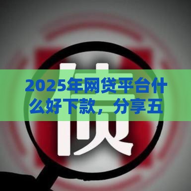 2025年网贷平台什么好下款，分享五个最新正规平台可以借钱