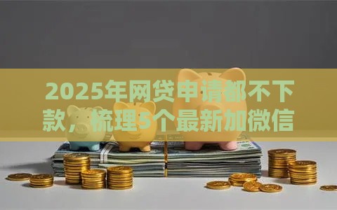 2025年网贷申请都不下款，梳理5个最新加微信审核必下的网贷平台
