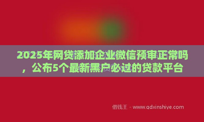 2025年网贷添加企业微信预审正常吗，公布5个最新黑户必过的贷款平台
