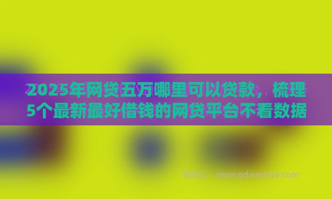 2025年网贷五万哪里可以贷款，梳理5个最新最好借钱的网贷平台不看数据