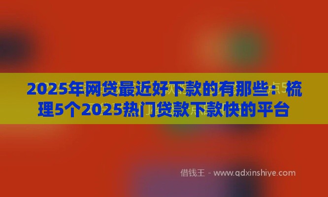 2025年网贷最近好下款的有那些：梳理5个2025热门贷款下款快的平台